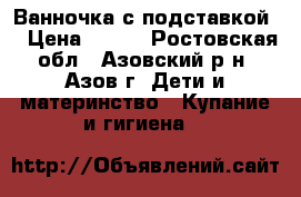 Ванночка с подставкой  › Цена ­ 500 - Ростовская обл., Азовский р-н, Азов г. Дети и материнство » Купание и гигиена   